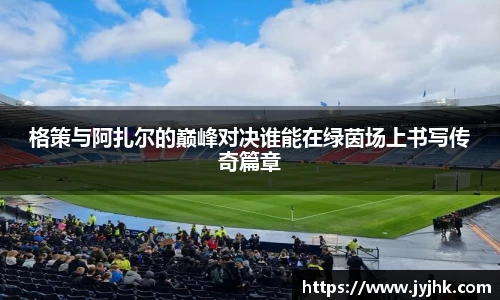 格策与阿扎尔的巅峰对决谁能在绿茵场上书写传奇篇章